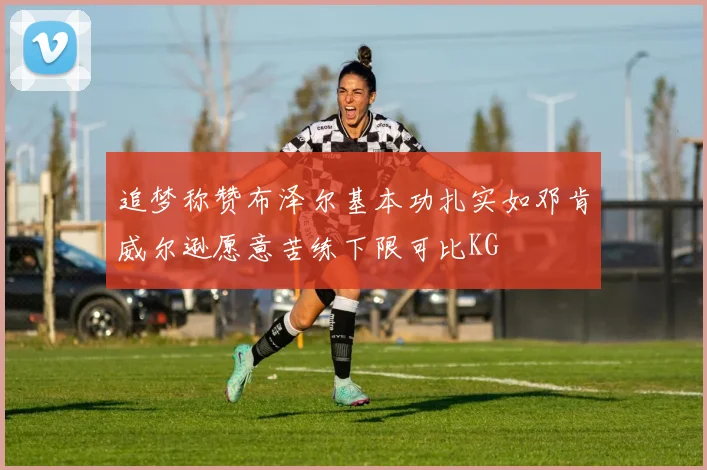 追梦称赞布泽尔基本功扎实如邓肯威尔逊愿意苦练下限可比KG