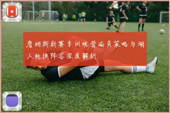 詹姆斯新赛季训练营减负策略与湖人轮换阵容深度解析