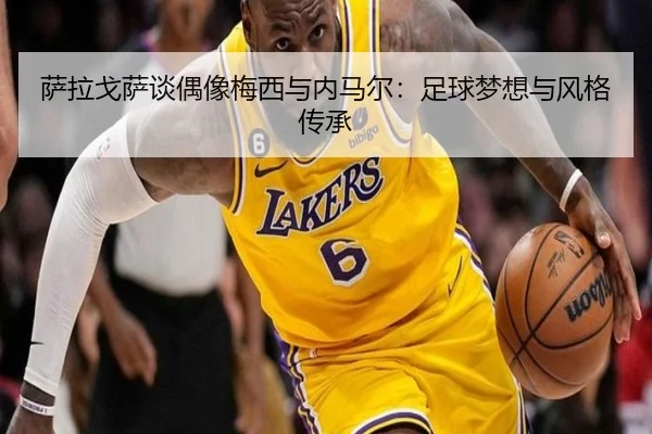 萨拉戈萨谈偶像梅西与内马尔:足球梦想与风格传承